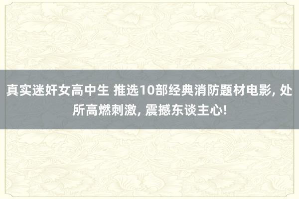 真实迷奸女高中生 推选10部经典消防题材电影， 处所高燃刺激， 震撼东谈主心!