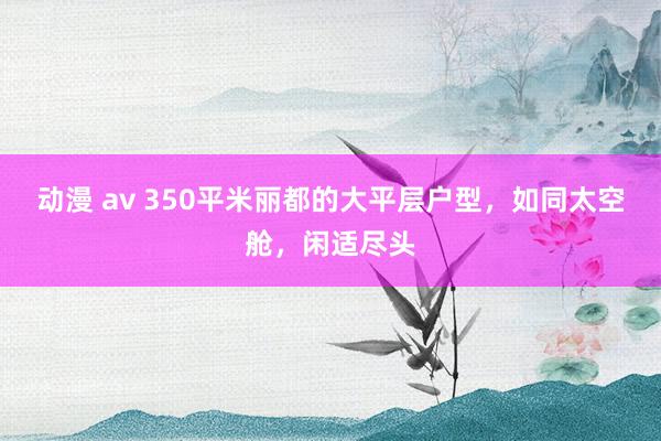 动漫 av 350平米丽都的大平层户型，如同太空舱，闲适尽头