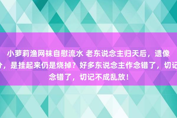 小萝莉渔网袜自慰流水 老东说念主归天后，遗像该如何处分，是挂起来仍是烧掉？好多东说念主作念错了，切记不成乱放！