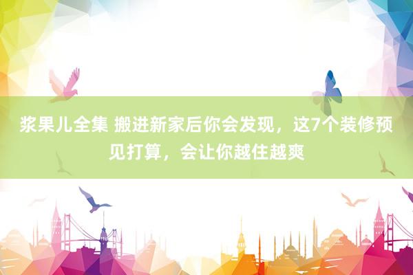 浆果儿全集 搬进新家后你会发现，这7个装修预见打算，会让你越住越爽