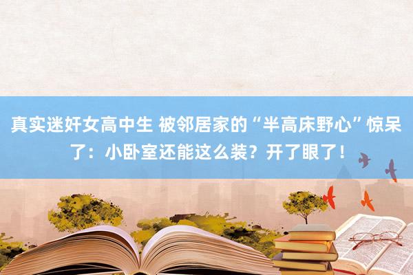 真实迷奸女高中生 被邻居家的“半高床野心”惊呆了：小卧室还能这么装？开了眼了！