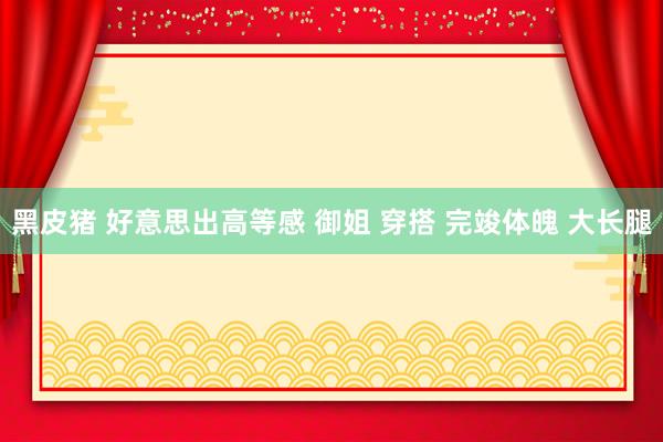 黑皮猪 好意思出高等感 御姐 穿搭 完竣体魄 大长腿