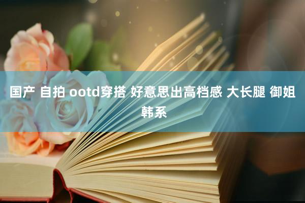 国产 自拍 ootd穿搭 好意思出高档感 大长腿 御姐 韩系