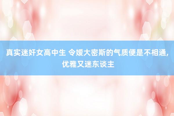 真实迷奸女高中生 令嫒大密斯的气质便是不相通， 优雅又迷东谈主