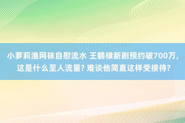 小萝莉渔网袜自慰流水 王鶴棣新剧预约破700万， 这是什么至人流量? 难谈他简直这样受接待?