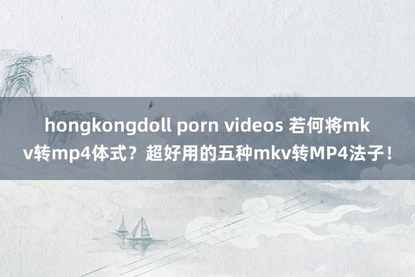 hongkongdoll porn videos 若何将mkv转mp4体式？超好用的五种mkv转MP4法子！