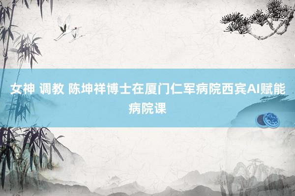 女神 调教 陈坤祥博士在厦门仁军病院西宾AI赋能病院课