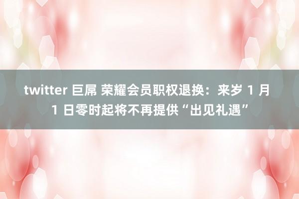 twitter 巨屌 荣耀会员职权退换：来岁 1 月 1 日零时起将不再提供“出见礼遇”