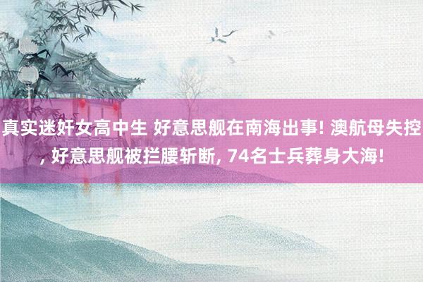 真实迷奸女高中生 好意思舰在南海出事! 澳航母失控， 好意思舰被拦腰斩断， 74名士兵葬身大海!