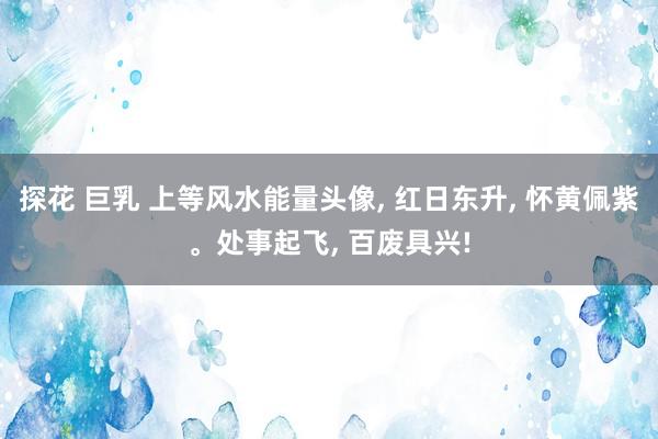 探花 巨乳 上等风水能量头像， 红日东升， 怀黄佩紫。处事起飞， 百废具兴!