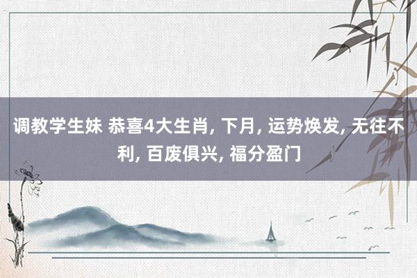调教学生妹 恭喜4大生肖， 下月， 运势焕发， 无往不利， 百废俱兴， 福分盈门