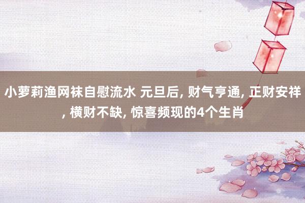 小萝莉渔网袜自慰流水 元旦后， 财气亨通， 正财安祥， 横财不缺， 惊喜频现的4个生肖