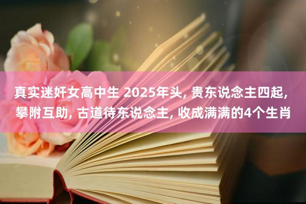 真实迷奸女高中生 2025年头， 贵东说念主四起， 攀附互助， 古道待东说念主， 收成满满的4个生肖