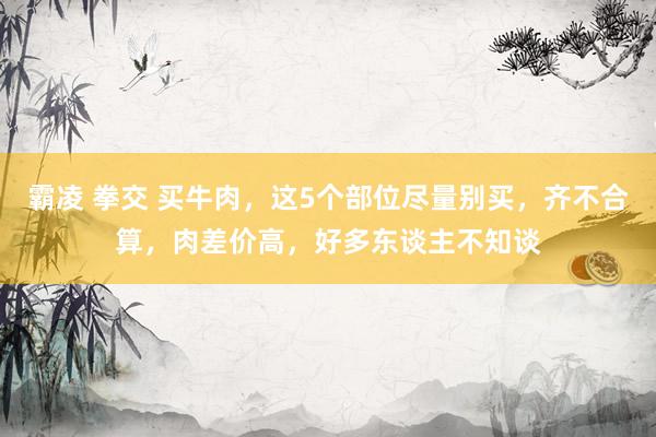 霸凌 拳交 买牛肉，这5个部位尽量别买，齐不合算，肉差价高，好多东谈主不知谈