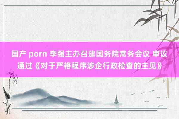 国产 porn 李强主办召建国务院常务会议 审议通过《对于严格程序涉企行政检查的主见》