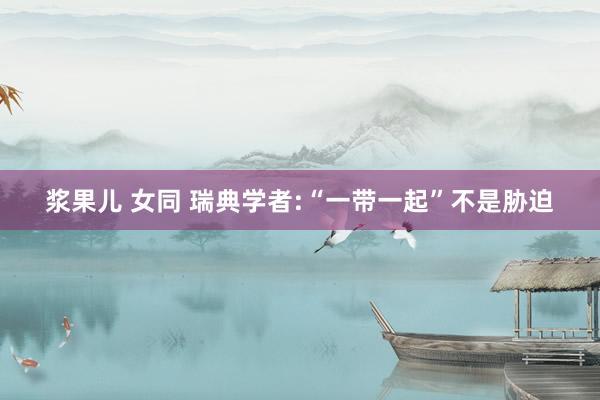 浆果儿 女同 瑞典学者:“一带一起”不是胁迫