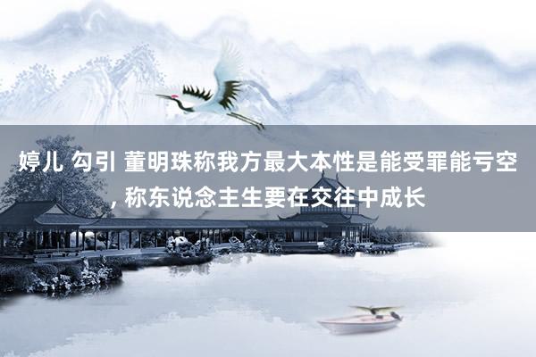 婷儿 勾引 董明珠称我方最大本性是能受罪能亏空， 称东说念主生要在交往中成长