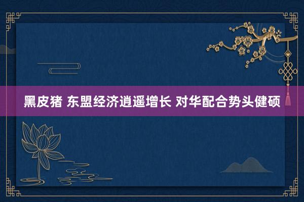 黑皮猪 东盟经济逍遥增长 对华配合势头健硕