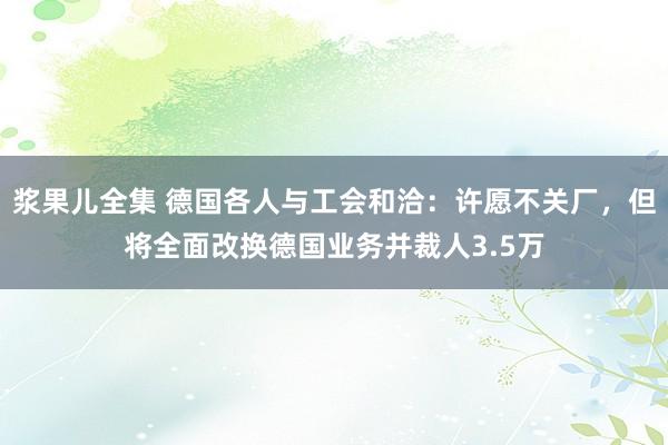 浆果儿全集 德国各人与工会和洽：许愿不关厂，但将全面改换德国业务并裁人3.5万