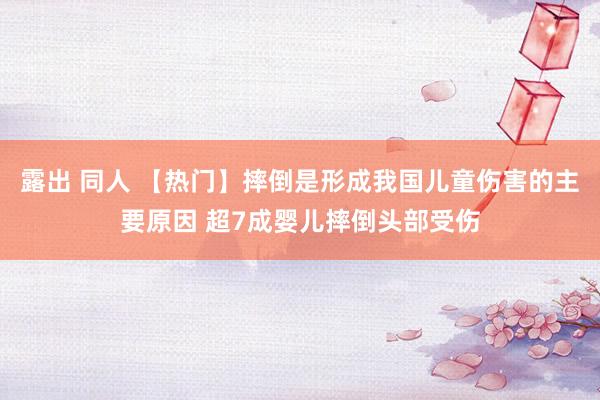 露出 同人 【热门】摔倒是形成我国儿童伤害的主要原因 超7成婴儿摔倒头部受伤