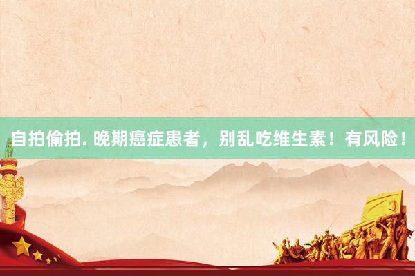 自拍偷拍. 晚期癌症患者，别乱吃维生素！有风险！