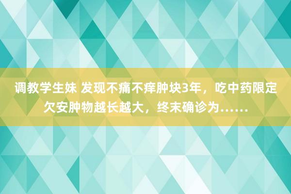 调教学生妹 发现不痛不痒肿块3年，吃中药限定欠安肿物越长越大，终末确诊为……