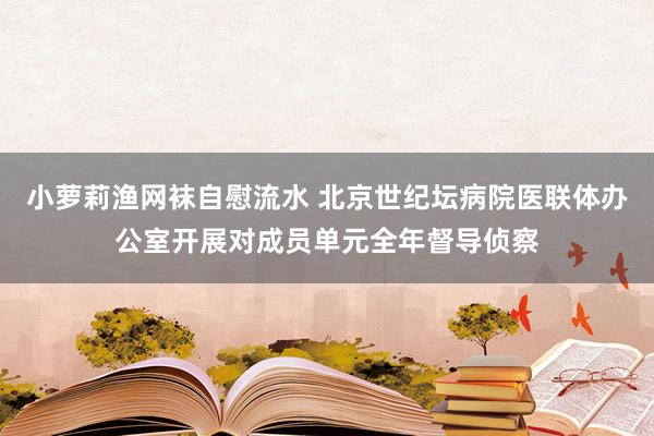 小萝莉渔网袜自慰流水 北京世纪坛病院医联体办公室开展对成员单元全年督导侦察