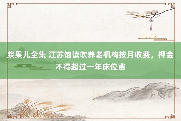 浆果儿全集 江苏饱读吹养老机构按月收费，押金不得超过一年床位费