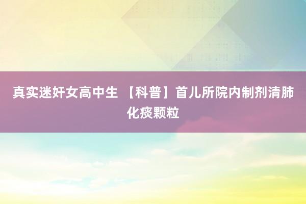真实迷奸女高中生 【科普】首儿所院内制剂清肺化痰颗粒