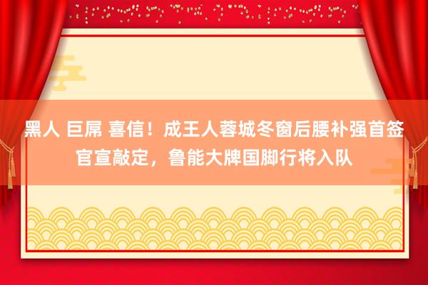 黑人 巨屌 喜信！成王人蓉城冬窗后腰补强首签官宣敲定，鲁能大牌国脚行将入队