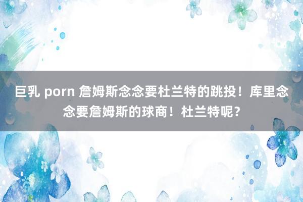 巨乳 porn 詹姆斯念念要杜兰特的跳投！库里念念要詹姆斯的球商！杜兰特呢？