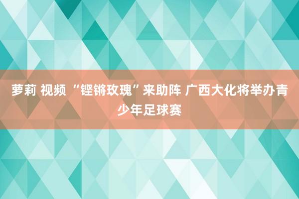 萝莉 视频 “铿锵玫瑰”来助阵 广西大化将举办青少年足球赛