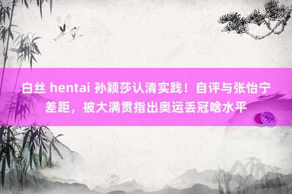 白丝 hentai 孙颖莎认清实践！自评与张怡宁差距，被大满贯指出奥运丢冠啥水平