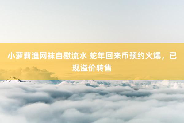 小萝莉渔网袜自慰流水 蛇年回来币预约火爆，已现溢价转售