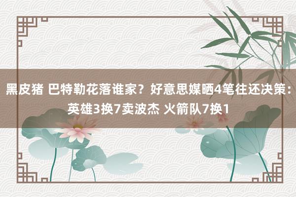 黑皮猪 巴特勒花落谁家？好意思媒晒4笔往还决策：英雄3换7卖波杰 火箭队7换1