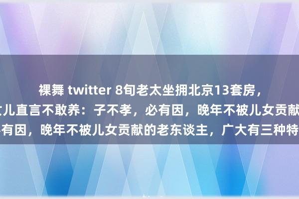 裸舞 twitter 8旬老太坐拥北京13套房，7个孩子6个不给她养老，女儿直言不敢养：子不孝，必有因，晚年不被儿女贡献的老东谈主，广大有三种特征