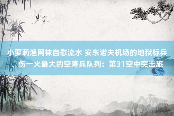 小萝莉渔网袜自慰流水 安东诺夫机场的地狱标兵、伤一火最大的空降兵队列：第31空中突击旅