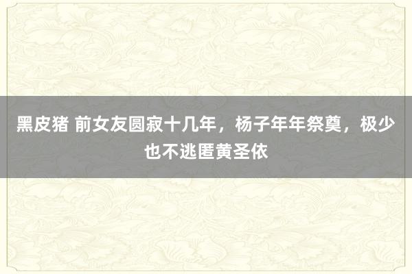 黑皮猪 前女友圆寂十几年，杨子年年祭奠，极少也不逃匿黄圣依