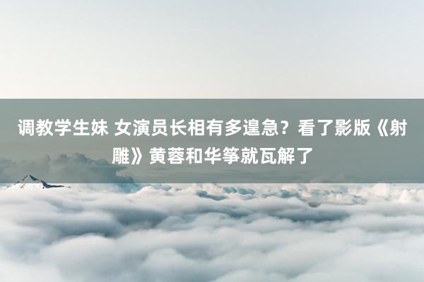 调教学生妹 女演员长相有多遑急？看了影版《射雕》黄蓉和华筝就瓦解了