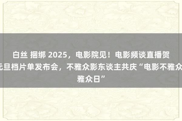 白丝 捆绑 2025，电影院见！电影频谈直播贺岁元旦档片单发布会，不雅众影东谈主共庆“电影不雅众日”