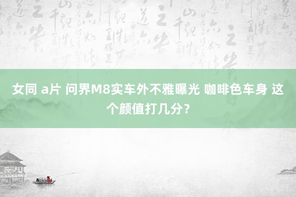 女同 a片 问界M8实车外不雅曝光 咖啡色车身 这个颜值打几分？