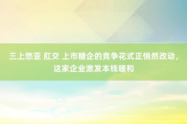 三上悠亚 肛交 上市糖企的竞争花式正悄然改动，这家企业激发本钱暖和