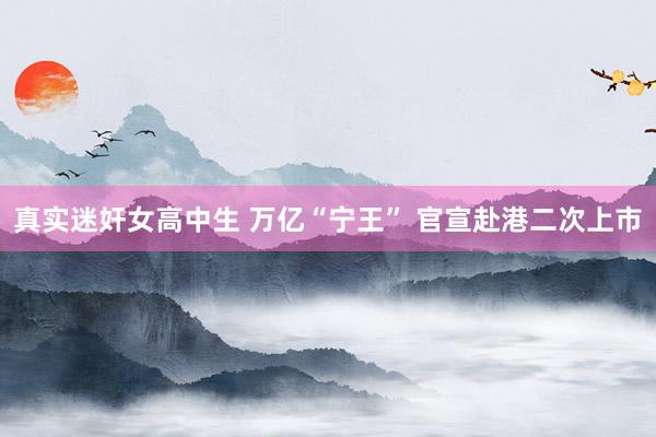真实迷奸女高中生 万亿“宁王” 官宣赴港二次上市