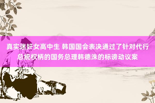真实迷奸女高中生 韩国国会表决通过了针对代行总统权柄的国务总理韩德洙的标谤动议案