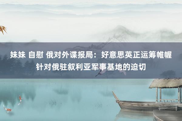 妹妹 自慰 俄对外谍报局：好意思英正运筹帷幄针对俄驻叙利亚军事基地的迫切