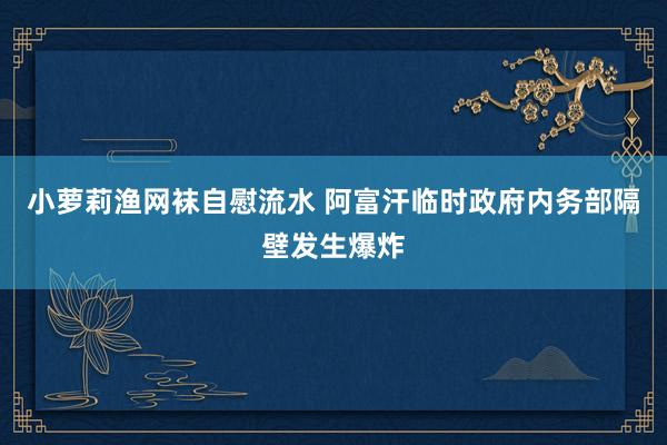 小萝莉渔网袜自慰流水 阿富汗临时政府内务部隔壁发生爆炸