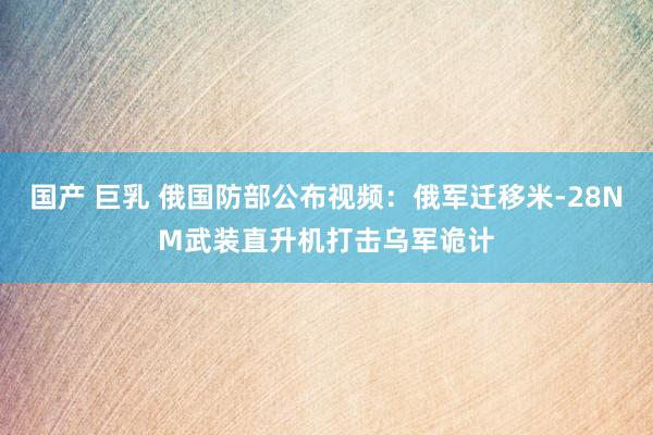 国产 巨乳 俄国防部公布视频：俄军迁移米-28NM武装直升机打击乌军诡计