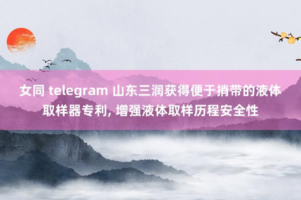 女同 telegram 山东三润获得便于捎带的液体取样器专利， 增强液体取样历程安全性