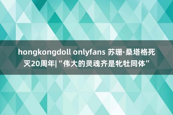 hongkongdoll onlyfans 苏珊·桑塔格死灭20周年|“伟大的灵魂齐是牝牡同体”
