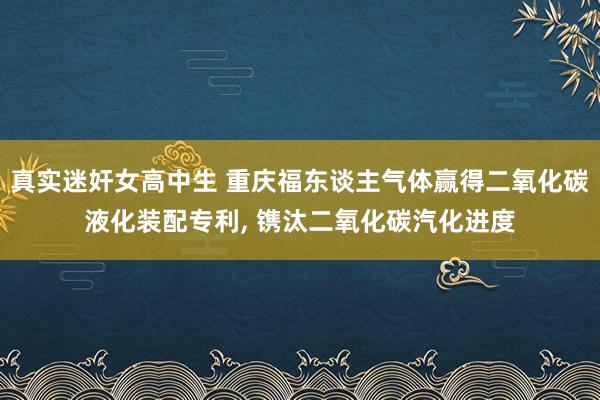 真实迷奸女高中生 重庆福东谈主气体赢得二氧化碳液化装配专利， 镌汰二氧化碳汽化进度